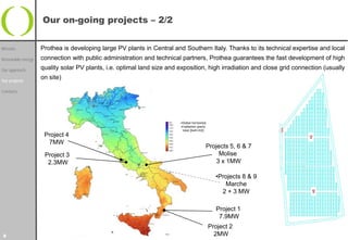 Our on-going projects – 2/2


Mission            Prothea is developing large PV plants in Central and Southern Italy. Thanks to its technical expertise and local
Renewable energy   connection with public administration and technical partners, Prothea guarantees the fast development of high
Our approach       quality solar PV plants, i.e. optimal land size and exposition, high irradiation and close grid connection (usually

Our projects
                   on site)

Contacts




                                                                       •Global horizontal
                                                                       irradiation yearly
                                                                        total [kwh/m2]
                    Project 4
                     7MW
                                                                                        Projects 5, 6 & 7
                    Project 3                                                                Molise
                     2.3MW                                                                  3 x 1MW

                                                                                              •Projects 8 & 9
                                                                                                 Marche
                                                                                                2 + 3 MW

                                                                                              Project 1
                                                                                               7.9MW
                                                                                            Project 2
8                                                                                             2MW
 