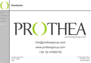 Contacts


Mission

Renewable energy

Our approach

Our projects

Contacts




                                       info@protheagroup.com
                                       www.protheagroup.com
                                         +39 02 47956755
                   Via Gran Sasso 50                           27 Sutherland Place
                   20131, Milano                                   W2 5BZ London
                   Italia                                          United Kingdom
9
 