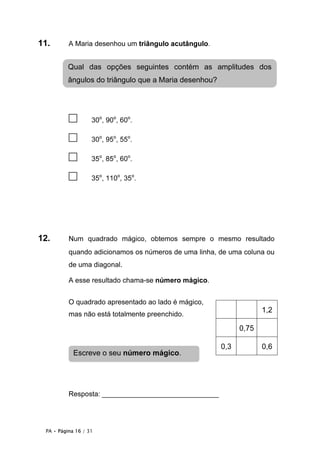 PA • Página 16 / 31
11. A Maria desenhou um triângulo acutângulo.
□ 30o
, 90o
, 60o
.
□ 30o
, 95o
, 55o
.
□ 35o
, 85o
, 60o
.
□ 35o
, 110o
, 35o
.
12. Num quadrado mágico, obtemos sempre o mesmo resultado
quando adicionamos os números de uma linha, de uma coluna ou
de uma diagonal.
A esse resultado chama-se número mágico.
O quadrado apresentado ao lado é mágico,
mas não está totalmente preenchido.
Resposta: ______________________________
1,2
0,75
0,3 0,6
Qual das opções seguintes contém as amplitudes dos
ângulos do triângulo que a Maria desenhou?
Escreve o seu número mágico.
 