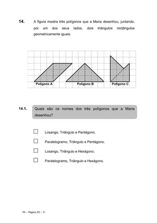 PA • Página 20 / 31
14. A figura mostra três polígonos que a Maria desenhou, juntando,
por um dos seus lados, dois triângulos rectângulos
geometricamente iguais.
14.1.
□ Losango, Triângulo e Pentágono.
□ Paralelogramo, Triângulo e Pentágono.
□ Losango, Triângulo e Hexágono.
□ Paralelogramo, Triângulo e Hexágono.
Quais são os nomes dos três polígonos que a Maria
desenhou?
Polígono CPolígono BPolígono A
 
