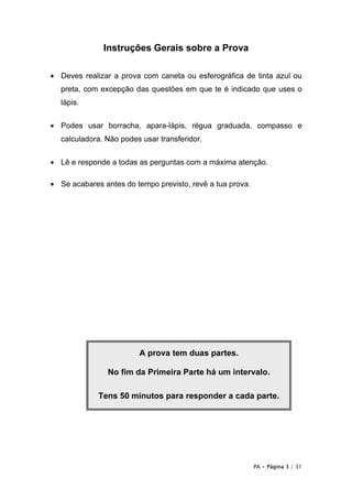 PA • Página 3 / 31
Instruções Gerais sobre a Prova
• Deves realizar a prova com caneta ou esferográfica de tinta azul ou
preta, com excepção das questões em que te é indicado que uses o
lápis.
• Podes usar borracha, apara-lápis, régua graduada, compasso e
calculadora. Não podes usar transferidor.
• Lê e responde a todas as perguntas com a máxima atenção.
• Se acabares antes do tempo previsto, revê a tua prova.
A prova tem duas partes.
No fim da Primeira Parte há um intervalo.
Tens 50 minutos para responder a cada parte.
 
