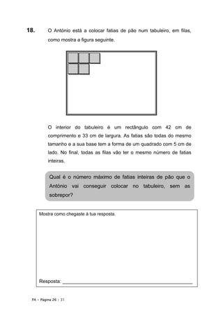 PA • Página 26 / 31
18. O António está a colocar fatias de pão num tabuleiro, em filas,
como mostra a figura seguinte.
O interior do tabuleiro é um rectângulo com 42 cm de
comprimento e 33 cm de largura. As fatias são todas do mesmo
tamanho e a sua base tem a forma de um quadrado com 5 cm de
lado. No final, todas as filas vão ter o mesmo número de fatias
inteiras.
Qual é o número máximo de fatias inteiras de pão que o
António vai conseguir colocar no tabuleiro, sem as
sobrepor?
Mostra como chegaste à tua resposta.
Resposta: ________________________________________________
 