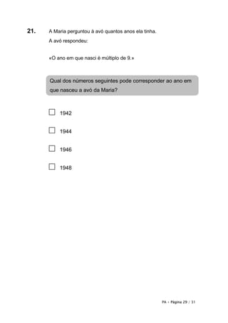 PA • Página 29 / 31
21. A Maria perguntou à avó quantos anos ela tinha.
A avó respondeu:
«O ano em que nasci é múltiplo de 9.»
□ 1942
□ 1944
□ 1946
□ 1948
Qual dos números seguintes pode corresponder ao ano em
que nasceu a avó da Maria?
 