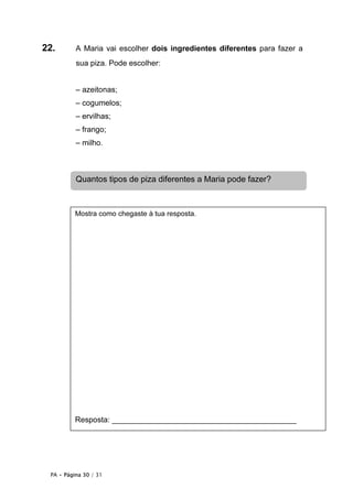 PA • Página 30 / 31
22. A Maria vai escolher dois ingredientes diferentes para fazer a
sua piza. Pode escolher:
– azeitonas;
– cogumelos;
– ervilhas;
– frango;
– milho.
Mostra como chegaste à tua resposta.
Resposta: ___________________________________________
Quantos tipos de piza diferentes a Maria pode fazer?
 