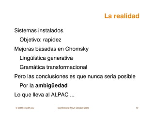 © 2009 Ta with you Conferencia ProZ, Octubre 2009 10
La realidad
Sistemas instalados
Objetivo: rapidez
Mejoras basadas en Chomsky
Lingüística generativa
Gramática transformacional
Pero las conclusiones es que nunca sería posible
Por la ambigüedad
Lo que lleva al ALPAC ...
 
