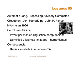 © 2009 Ta with you Conferencia ProZ, Octubre 2009 11
Los años 60
Automatic Lang. Processing Advisory Committee
Creado en 1964, liderado por John R. Pierce
Informe en 1966
Conclusión básica
Investigar más en lingüística computacional
Dominios e idiomas limitados – herramientas
Consecuencia
Reducción de la inversión en TA
 