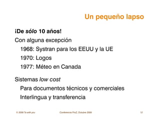 © 2009 Ta with you Conferencia ProZ, Octubre 2009 12
Un pequeño lapso
¡De sólo 10 años!
Con alguna excepción
1968: Systran para los EEUU y la UE
1970: Logos
1977: Méteo en Canada
Sistemas low cost
Para documentos técnicos y comerciales
Interlingua y transferencia
 