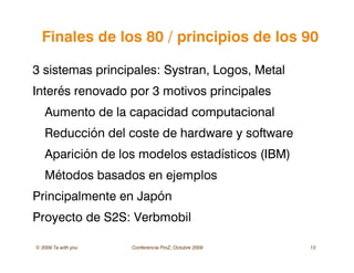 © 2009 Ta with you Conferencia ProZ, Octubre 2009 13
Finales de los 80 / principios de los 90
3 sistemas principales: Systran, Logos, Metal
Interés renovado por 3 motivos principales
Aumento de la capacidad computacional
Reducción del coste de hardware y software
Aparición de los modelos estadísticos (IBM)
Métodos basados en ejemplos
Principalmente en Japón
Proyecto de S2S: Verbmobil
 