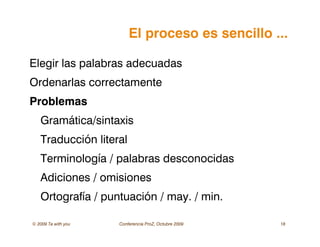 © 2009 Ta with you Conferencia ProZ, Octubre 2009 18
El proceso es sencillo ...
Elegir las palabras adecuadas
Ordenarlas correctamente
Problemas
Gramática/sintaxis
Traducción literal
Terminología / palabras desconocidas
Adiciones / omisiones
Ortografía / puntuación / may. / min.
 