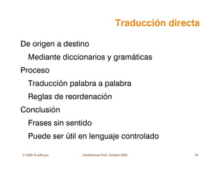 © 2009 Ta with you Conferencia ProZ, Octubre 2009 19
Traducción directa
De origen a destino
Mediante diccionarios y gramáticas
Proceso
Traducción palabra a palabra
Reglas de reordenación
Conclusión
Frases sin sentido
Puede ser útil en lenguaje controlado
 