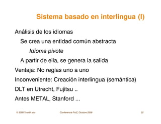 © 2009 Ta with you Conferencia ProZ, Octubre 2009 22
Sistema basado en interlingua (I)
Análisis de los idiomas
Se crea una entidad común abstracta
Idioma pivote
A partir de ella, se genera la salida
Ventaja: No reglas uno a uno
Inconveniente: Creación interlingua (semántica)
DLT en Utrecht, Fujitsu ..
Antes METAL, Stanford ...
 