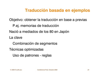 © 2009 Ta with you Conferencia ProZ, Octubre 2009 24
Traducción basada en ejemplos
Objetivo: obtener la traducción en base a previas
P.ej. memorias de traducción
Nació a mediados de los 80 en Japón
La clave
Combinación de segmentos
Técnicas optimizadas
Uso de patrones - reglas
 