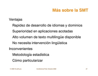 © 2009 Ta with you Conferencia ProZ, Octubre 2009 27
Más sobre la SMT
Ventajas
Rapidez de desarrollo de idiomas y dominios
Superioridad en aplicaciones acotadas
Alto volumen de texto multilingüe disponible
No necesita intervención lingüística
Inconvenientes
Metodología estadística
Cómo particularizar
 