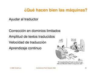 © 2009 Ta with you Conferencia ProZ, Octubre 2009 29
¿Qué hacen bien las máquinas?
Ayudar al traductor
Corrección en dominios limitados
Amplitud de textos traducidos
Velocidad de traducción
Aprendizaje continuo
 
