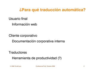© 2009 Ta with you Conferencia ProZ, Octubre 2009 3
¿Para qué traducción automática?
Usuario final
Información web
Cliente corporativo
Documentación corporativa interna
Traductores
Herramienta de productividad (?)
 