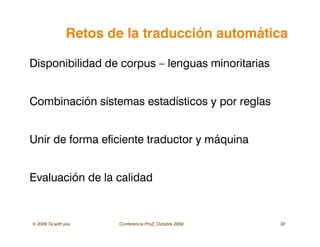 © 2009 Ta with you Conferencia ProZ, Octubre 2009 32
Retos de la traducción automática
Disponibilidad de corpus – lenguas minoritarias
Combinación sistemas estadísticos y por reglas
Unir de forma eficiente traductor y máquina
Evaluación de la calidad
 