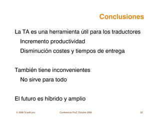 © 2009 Ta with you Conferencia ProZ, Octubre 2009 33
Conclusiones
La TA es una herramienta útil para los traductores
Incremento productividad
Disminución costes y tiempos de entrega
También tiene inconvenientes
No sirve para todo
El futuro es híbrido y amplio
 
