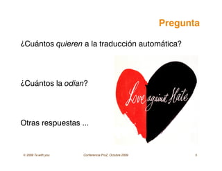 © 2009 Ta with you Conferencia ProZ, Octubre 2009 5
Pregunta
¿Cuántos quieren a la traducción automática?
¿Cuántos la odian?
Otras respuestas ...
 