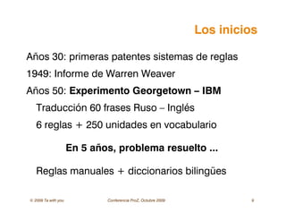 © 2009 Ta with you Conferencia ProZ, Octubre 2009 9
Los inicios
Años 30: primeras patentes sistemas de reglas
1949: Informe de Warren Weaver
Años 50: Experimento Georgetown – IBM
Traducción 60 frases Ruso – Inglés
6 reglas + 250 unidades en vocabulario
En 5 años, problema resuelto ...
Reglas manuales + diccionarios bilingües
 