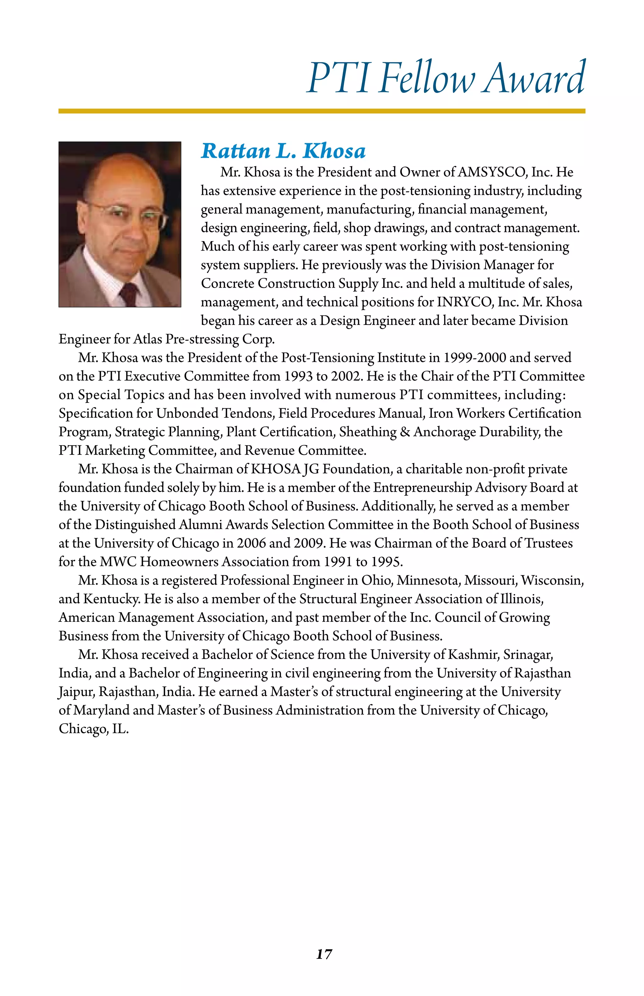 PTI Fellow Award
                         Rattan L. Khosa
                              Mr. Khosa is the President and Owner of AMSYSCO, Inc. He
                          has extensive experience in the post-tensioning industry, including
                          general management, manufacturing, financial management,
                          design engineering, field, shop drawings, and contract management.
                          Much of his early career was spent working with post-tensioning
                          system suppliers. He previously was the Division Manager for
                          Concrete Construction Supply Inc. and held a multitude of sales,
                          management, and technical positions for INRYCO, Inc. Mr. Khosa
                          began his career as a Design Engineer and later became Division
Engineer for Atlas Pre-stressing Corp.
    Mr. Khosa was the President of the Post-Tensioning Institute in 1999-2000 and served
on the PTI Executive Committee from 1993 to 2002. He is the Chair of the PTI Committee
on Special Topics and has been involved with numerous PTI committees, including:
Specification for Unbonded Tendons, Field Procedures Manual, Iron Workers Certification
Program, Strategic Planning, Plant Certification, Sheathing & Anchorage Durability, the
PTI Marketing Committee, and Revenue Committee.
    Mr. Khosa is the Chairman of KHOSA JG Foundation, a charitable non-profit private
foundation funded solely by him. He is a member of the Entrepreneurship Advisory Board at
the University of Chicago Booth School of Business. Additionally, he served as a member
of the Distinguished Alumni Awards Selection Committee in the Booth School of Business
at the University of Chicago in 2006 and 2009. He was Chairman of the Board of Trustees
for the MWC Homeowners Association from 1991 to 1995.
    Mr. Khosa is a registered Professional Engineer in Ohio, Minnesota, Missouri, Wisconsin,
and Kentucky. He is also a member of the Structural Engineer Association of Illinois,
American Management Association, and past member of the Inc. Council of Growing
Business from the University of Chicago Booth School of Business.
    Mr. Khosa received a Bachelor of Science from the University of Kashmir, Srinagar,
India, and a Bachelor of Engineering in civil engineering from the University of Rajasthan
Jaipur, Rajasthan, India. He earned a Master’s of structural engineering at the University
of Maryland and Master’s of Business Administration from the University of Chicago,
Chicago, IL.




                                             17
 