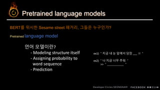 Pretrained language models
Pretrained language model
BERT를 위시한 Sesame street 패거리, 그들은 누구인가?
언어 모델이란?
- Modeling structure itself
- Assigning probability to
word sequence
- Prediction
ex1) ＂지금 내 눈 앞에서 당장 !! ＂
ex2) ＂나 지금 너무 추워 ＂
>> ＂ ＂
 