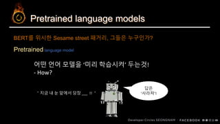 Pretrained language models
Pretrained language model
BERT를 위시한 Sesame street 패거리, 그들은 누구인가?
어떤 언어 모델을 ‘미리 학습시켜’ 두는것!
- How?
답은
‘사라져’!＂지금 내 눈 앞에서 당장 !! ＂
 