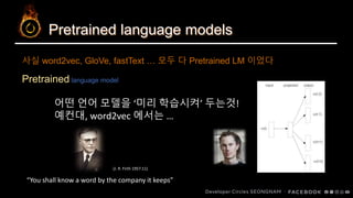 Pretrained language models
Pretrained language model
사실 word2vec, GloVe, fastText … 모두 다 Pretrained LM 이었다
어떤 언어 모델을 ‘미리 학습시켜’ 두는것!
예컨대, word2vec 에서는 …
“You shall know a word by the company it keeps”
(J. R. Firth 1957:11)
 
