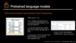 Pretrained language models
Bidirectional encoder representations from Transformers
최종 output 𝑇1 ~ 𝑇 𝑁:
각 𝑇는 임베딩 𝐸에 해당하면서도
contextual한 정보를 포함하는 어떤
vector로 표현된다!
>> 어떤 입력 문장에 대한 ‘유용한’
문장 단위 사전학습 결과를 얻을 수
있음
>> Transformer, 그리고 deep한 구조의
특성 상 엄청난 computation과
데이터를 필요로 함
그래서 다 이런 것을 학습해서
공개해 주셨다… (but for PyTorch?)
 