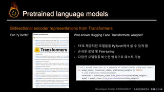 Pretrained language models
Bidirectional encoder representations from Transformers
For PyTorch? Well-known Hugging Face ‘Transformers’ wrapper!
- TF로 제공되던 모델들을 PyTorch에서 쓸 수 있게 함
- 손쉬운 로딩 및 Fine-tuning
- 다양한 모델들을 비슷한 방식으로 테스트 가능
 