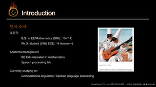 Introduction
조원익
B.S. in EE/Mathematics (SNU, ’10~’14)
Ph.D. student (SNU ECE, ’14 Autumn~)
Academic background
EE folk interested in mathematics
Speech processing lab
Currently studying on
Computational linguistics / Spoken language processing
연사 소개
 