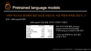 Pretrained language models
방법 1. ASR output을 활용
ASR output이 항상 옳을 것이라 기대하기 어렵다!
그래서 텍스트로 훈련해서 좋은 성능을 얻었는데, 이걸 어떻게 써먹을 것인가…?
해당 데이터셋을 활용, phoneme
posterior-based pretrained LM을
구현한 Wang et al. (2020)의 실험 결과
– FSC는 ASR 측면에서는 쉽지 않은
task일 수 있다
 