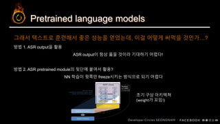 Pretrained language models
그래서 텍스트로 훈련해서 좋은 성능을 얻었는데, 이걸 어떻게 써먹을 것인가…?
방법 1. ASR output을 활용
ASR output이 항상 옳을 것이라 기대하기 어렵다!
방법 2. ASR pretrained module의 뒷단에 붙여서 활용?
NN 학습이 윗쪽만 freeze시키는 방식으로 되기 어렵다
초기 구상 아키텍쳐
(weight가 꼬임!)
 