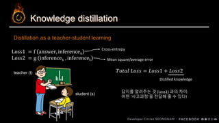 Knowledge distillation
Distillation as a teacher-student learning
teacher (t)
Loss1 = f answer, inferences
Loss2 = g inferences , inferencet
student (s)
𝑇𝑜𝑡𝑎𝑙 𝐿𝑜𝑠𝑠 = 𝐿𝑜𝑠𝑠1 + 𝐿𝑜𝑠𝑠2
Distilled knowledge
Cross-entropy
Mean square/average error
답지를 알려주는 것 (Loss1) 과의 차이:
어떤 ‘사고과정’을 전달해 줄 수 있다!
 