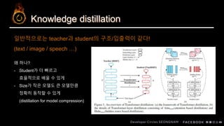 Knowledge distillation
일반적으로는 teacher과 student의 구조/입출력이 같다!
(text / image / speech …)
왜 하나?
- Student가 더 빠르고
효율적으로 배울 수 있게
- Size가 작은 모델도 큰 모델만큼
정확히 동작할 수 있게
(distillation for model compression)
 