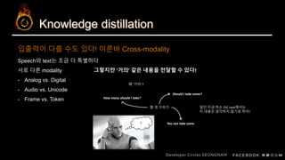 Knowledge distillation
입출력이 다를 수도 있다! 이른바 Cross-modality
Speech와 text는 조금 더 특별하다
서로 다른 modality
- Analog vs. Digital
- Audio vs. Unicode
- Frame vs. Token
그렇지만 ‘거의’ 같은 내용을 전달할 수 있다!
몇 개 가져가
Should I take some?
How many should I take?
You can take some?
왜 ‘거의’?
일단 지금 하는 FSC task에서는
이 내용은 생각하지 않기로 하자!
 