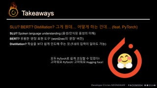 Takeaways
SLU? Spoken language understanding (음성/인식된 음성의 이해)
BERT? 유용한 ‘문장 표현 도구’ (word2vec의 ‘문장’ 버전)
Distillation? 학습을 보다 쉽게 인도해 주는 것 (T-S의 입력이 달라도 가능)
SLU? BERT? Distillation? 그게 뭔데… 어떻게 하는 건데… (feat. PyTorch)
모두 PyTorch로 쉽게 코딩할 수 있었다!
고마워요 PyTorch! 고마워요 Hugging Face!
 