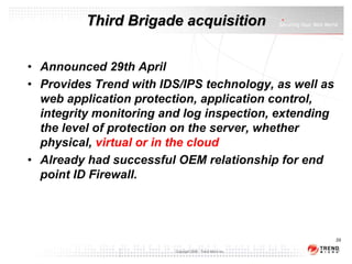 Third Brigade acquisition


• Announced 29th April
• Provides Trend with IDS/IPS technology, as well as
  web application protection, application control,
  integrity monitoring and log inspection, extending
  the level of protection on the server, whether
  physical, virtual or in the cloud
• Already had successful OEM relationship for end
  point ID Firewall.




                                                             20

                         Copyright 2009 - Trend Micro Inc.
 