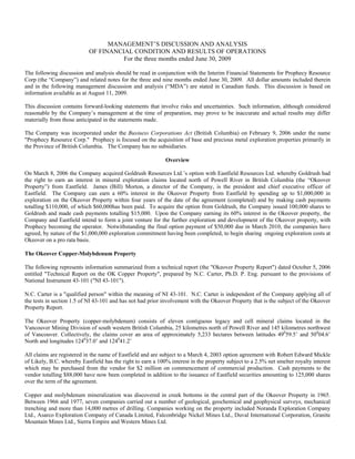 MANAGEMENT’S DISCUSSION AND ANALYSIS
                            OF FINANCIAL CONDITION AND RESULTS OF OPERATIONS
                                      For the three months ended June 30, 2009

The following discussion and analysis should be read in conjunction with the Interim Financial Statements for Prophecy Resource
Corp (the “Company”) and related notes for the three and nine months ended June 30, 2009. All dollar amounts included therein
and in the following management discussion and analysis (“MDA”) are stated in Canadian funds. This discussion is based on
information available as at August 11, 2009.

This discussion contains forward-looking statements that involve risks and uncertainties. Such information, although considered
reasonable by the Company’s management at the time of preparation, may prove to be inaccurate and actual results may differ
materially from those anticipated in the statements made.

The Company was incorporated under the Business Corporations Act (British Columbia) on February 9, 2006 under the name
"Prophecy Resource Corp." Prophecy is focused on the acquisition of base and precious metal exploration properties primarily in
the Province of British Columbia. The Company has no subsidiaries.

                                                             Overview

On March 8, 2006 the Company acquired Goldrush Resources Ltd.’s option with Eastfield Resources Ltd. whereby Goldrush had
the right to earn an interest in mineral exploration claims located north of Powell River in British Columbia (the “Okeover
Property”) from Eastfield. James (Bill) Morton, a director of the Company, is the president and chief executive officer of
Eastfield. The Company can earn a 60% interest in the Okeover Property from Eastfield by spending up to $1,000,000 in
exploration on the Okeover Property within four years of the date of the agreement (completed) and by making cash payments
totalling $110,000, of which $60,000has been paid. To acquire the option from Goldrush, the Company issued 100,000 shares to
Goldrush and made cash payments totalling $15,000. Upon the Company earning its 60% interest in the Okeover property, the
Company and Eastfield intend to form a joint venture for the further exploration and development of the Okeover property, with
Prophecy becoming the operator. Notwithstanding the final option payment of $50,000 due in March 2010, the companies have
agreed, by nature of the $1,000,000 exploration commitment having been completed, to begin sharing ongoing exploration costs at
Okeover on a pro rata basis.

The Okeover Copper-Molybdenum Property

The following represents information summarized from a technical report (the "Okeover Property Report") dated October 5, 2006
entitled "Technical Report on the OK Copper Property", prepared by N.C. Carter, Ph.D. P. Eng. pursuant to the provisions of
National Instrument 43-101 ("NI 43-101").

N.C. Carter is a "qualified person" within the meaning of NI 43-101. N.C. Carter is independent of the Company applying all of
the tests in section 1.5 of NI 43-101 and has not had prior involvement with the Okeover Property that is the subject of the Okeover
Property Report.

The Okeover Property (copper-molybdenum) consists of eleven contiguous legacy and cell mineral claims located in the
Vancouver Mining Division of south western British Columbia, 25 kilometres north of Powell River and 145 kilometres northwest
of Vancouver. Collectively, the claims cover an area of approximately 5,233 hectares between latitudes 49059.5’ and 50004.6’
North and longitudes 124037.0’ and 124041.2’

All claims are registered in the name of Eastfield and are subject to a March 4, 2003 option agreement with Robert Edward Mickle
of Likely, B.C. whereby Eastfield has the right to earn a 100% interest in the property subject to a 2.5% net smelter royalty interest
which may be purchased from the vendor for $2 million on commencement of commercial production. Cash payments to the
vendor totalling $88,000 have now been completed in addition to the issuance of Eastfield securities amounting to 125,000 shares
over the term of the agreement.

Copper and molybdenum mineralization was discovered in creek bottoms in the central part of the Okeover Property in 1965.
Between 1966 and 1977, seven companies carried out a number of geological, geochemical and geophysical surveys, mechanical
trenching and more than 14,000 metres of drilling. Companies working on the property included Noranda Exploration Company
Ltd., Asarco Exploration Company of Canada Limited, Falconbridge Nickel Mines Ltd., Duval International Corporation, Granite
Mountain Mines Ltd., Sierra Empire and Western Mines Ltd.
 