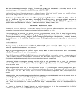 17
With this drill program now complete, Prophecy has spent over $1,000,000 in exploration at Okeover and satisfied its work
commitment to earn a 60% interest from Eastfield Resources Ltd. (TSX.V: ETF).

Prophecy believes that well situated copper porphyry projects with access to the Asian Rim will continue to be valuable and can be
expected to be in higher demand once the current western world recession abates.

The Company spent $360 for field expenses on the Okeover property during the three months ended June 30, 2009. As of June 30,
2009 the Company has spent a total of $1,064,912 on exploration of the Okeover property. During the year ended September 30
2008, the Company applied for a mining tax refund from the Government of British Columbia of $45,965 for exploration work
incurred on the Okeover property, of which $35,220 was received by the Company in March 2009.

                                             Management’s Discussion and Analysis

The following discussion and analysis is based on the Company’s results of operations and financial position and should be read in
conjunction with the interim financial statements for the three months ended June 30, 2009.

The Company holds an option to earn a 60% interest in eleven contiguous mineral claims in British Columbia totaling
approximately 3,950 hectares called the Okeover Property. The Company is a resource development company focused on the
acquisition and exploration of mineral properties and therefore has no regular cash flow from operations. The level of operations
has been determined by the availability of capital resources. To date, private placements have provided the main source of
funding.

Results of Operations

Operating expenses for the three months ended June 30, 2009 totaled $11,976 as compared to $33,994 during the same period a
year prior. The significant expenditures were as follows:

During the three months ended June 30, 2009 the Company incurred $4,856 for office, rent and expenses, which was comparable
to the $4,813 incurred during the same period a year prior.

During the three months ended June 30, 2008 the Company incurred stock-based compensation expense, a non-cash expense, of
$3,940 for options granted to investor relations consultants in 2007 that vested during that period. There was no stock-based
compensation during the current period, as these options were fully vested prior to the period.

The Company spent $2,692 for transfer agent and filing fees during the three months ended June 30, 2009. This was increased
from the $1,658 incurred for transfer agent and filing fees during the same period a year prior due to additional filing fees incurred
during the current period.

During the three months ended June 30, 2009 the Company incurred $1,428 for shareholder communications expenses, which
included web site maintenance, consulting, news release dissemination and advertising. This compares to $19,083 incurred during
the same period a year prior. The Company intends to maintain this modest level of expenditure in this area during the coming
months.

Management fees of $3,000 incurred during the three months ended June 30, 2009 were reduced from the $4,500 paid during the
comparable period a year prior as part of the Company’s cost cutting efforts.

During the three months ended June 30, 2009 the Company earned interest income of $275 on short-term investments and cash on
hand. This is reduced from the $2,775 earned during the same period a year prior primarily due to the Company’s reduced cash
balance.

As a result of the foregoing, the Company incurred a net loss before income taxes for the three months ended June 30, 2009 of
$11,701 as compared to a loss of $31,219 for the comparable period a year prior.
 