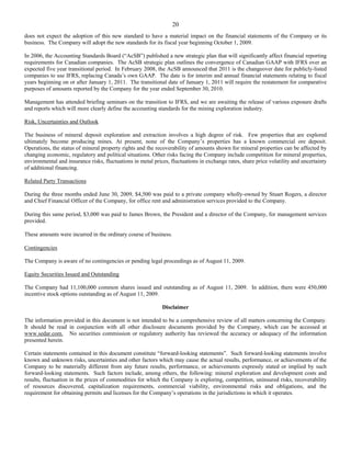 20
does not expect the adoption of this new standard to have a material impact on the financial statements of the Company or its
business. The Company will adopt the new standards for its fiscal year beginning October 1, 2009.

In 2006, the Accounting Standards Board (“AcSB”) published a new strategic plan that will significantly affect financial reporting
requirements for Canadian companies. The AcSB strategic plan outlines the convergence of Canadian GAAP with IFRS over an
expected five year transitional period. In February 2008, the AcSB announced that 2011 is the changeover date for publicly-listed
companies to use IFRS, replacing Canada’s own GAAP. The date is for interim and annual financial statements relating to fiscal
years beginning on or after January 1, 2011. The transitional date of January 1, 2011 will require the restatement for comparative
purposes of amounts reported by the Company for the year ended September 30, 2010.

Management has attended briefing seminars on the transition to IFRS, and we are awaiting the release of various exposure drafts
and reports which will more clearly define the accounting standards for the mining exploration industry.

Risk, Uncertainties and Outlook

The business of mineral deposit exploration and extraction involves a high degree of risk. Few properties that are explored
ultimately become producing mines. At present, none of the Company’s properties has a known commercial ore deposit.
Operations, the status of mineral property rights and the recoverability of amounts shown for mineral properties can be affected by
changing economic, regulatory and political situations. Other risks facing the Company include competition for mineral properties,
environmental and insurance risks, fluctuations in metal prices, fluctuations in exchange rates, share price volatility and uncertainty
of additional financing.

Related Party Transactions

During the three months ended June 30, 2009, $4,500 was paid to a private company wholly-owned by Stuart Rogers, a director
and Chief Financial Officer of the Company, for office rent and administration services provided to the Company.

During this same period, $3,000 was paid to James Brown, the President and a director of the Company, for management services
provided.

These amounts were incurred in the ordinary course of business.

Contingencies

The Company is aware of no contingencies or pending legal proceedings as of August 11, 2009.

Equity Securities Issued and Outstanding

The Company had 11,100,000 common shares issued and outstanding as of August 11, 2009. In addition, there were 450,000
incentive stock options outstanding as of August 11, 2009.

                                                             Disclaimer

The information provided in this document is not intended to be a comprehensive review of all matters concerning the Company.
It should be read in conjunction with all other disclosure documents provided by the Company, which can be accessed at
www.sedar.com. No securities commission or regulatory authority has reviewed the accuracy or adequacy of the information
presented herein.

Certain statements contained in this document constitute “forward-looking statements”. Such forward-looking statements involve
known and unknown risks, uncertainties and other factors which may cause the actual results, performance, or achievements of the
Company to be materially different from any future results, performance, or achievements expressly stated or implied by such
forward-looking statements. Such factors include, among others, the following: mineral exploration and development costs and
results, fluctuation in the prices of commodities for which the Company is exploring, competition, uninsured risks, recoverability
of resources discovered, capitalization requirements, commercial viability, environmental risks and obligations, and the
requirement for obtaining permits and licenses for the Company’s operations in the jurisdictions in which it operates.
 