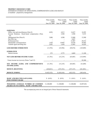 PROPHECY RESOURCE CORP.
 INTERIM STATEMENT OF OPERATIONS, COMPREHENSIVE LOSS AND DEFICIT
 (Unaudited – prepared by management)



                                                              Three months       Three months       Nine months     Nine months
                                                                     ended               ended            ended           ended
                                                              June 30, 2009    June 30, 2008       June 30, 2009   June 30, 2008



EXPENSES
 Office, rent and miscellaneous (Note 8)                           4,856              4,813              14,427       16,285
 Investor Relations –Stock-based compensation (Note                    -              3,940               3,940        9,193
  10)
 Management fees (Note 8)                                          3,000              4,500              12,000       12,500
 Part XII.6 tax                                                        -                  -               4,607            -
 Professional fees                                                     -                  -              21,987       29,216
 Shareholder communications                                        1,428             19,083              19,530       59,466
 Transfer agent and filing fees                                    2,692              1,658              12,983       18,429

LOSS BEFORE OTHER ITEM                                          (11,976)           (33,994)             (89,474)   (145,089)

OTHER ITEM
 Interest income                                                     275              2,775               4,069       11,100

NET LOSS BEFORE INCOME TAXES                                    (11,701)           (31,219)             (85,405)   (133,989)

 Future income tax recovery (Notes 7 and 12)                             -                   -                 -      92,380

NET INCOME (LOSS) AND COMPREHENSIVE                             (11,701)           (31,219)             (85,405)     (41,609)
INCOME (LOSS)

DEFICIT, BEGINNING                                             (410,831)          (272,191)            (337,127)   (261,801)

DEFICIT, ENDING                                              $ (422,532)        $ (303,410)            (422,532)   (303,410)


BASIC AND DILUTED GAIN (LOSS)                                 $ (0.01)            $ (0.01)             $ (0.01)     $ (0.01)
PER COMMON SHARE

WEIGHTED AVERAGE NUMBER OF COMMON                           11,100,000         11,100,000          11,100,000      10,507,856
SHARES OUTSTANDING – BASIC AND DILUTED

                          The accompanying notes are an integral part of these financial statements.
 