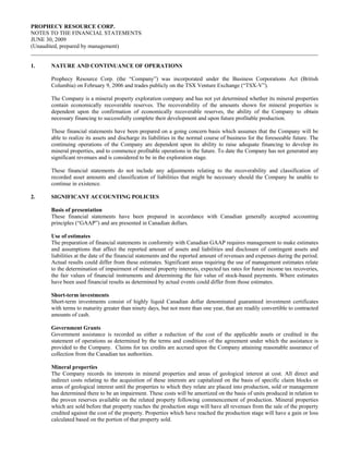 PROPHECY RESOURCE CORP.
NOTES TO THE FINANCIAL STATEMENTS
JUNE 30, 2009
(Unaudited, prepared by management)


1.    NATURE AND CONTINUANCE OF OPERATIONS

      Prophecy Resource Corp. (the “Company”) was incorporated under the Business Corporations Act (British
      Columbia) on February 9, 2006 and trades publicly on the TSX Venture Exchange (“TSX-V”).

      The Company is a mineral property exploration company and has not yet determined whether its mineral properties
      contain economically recoverable reserves. The recoverability of the amounts shown for mineral properties is
      dependent upon the confirmation of economically recoverable reserves, the ability of the Company to obtain
      necessary financing to successfully complete their development and upon future profitable production.

      These financial statements have been prepared on a going concern basis which assumes that the Company will be
      able to realize its assets and discharge its liabilities in the normal course of business for the foreseeable future. The
      continuing operations of the Company are dependent upon its ability to raise adequate financing to develop its
      mineral properties, and to commence profitable operations in the future. To date the Company has not generated any
      significant revenues and is considered to be in the exploration stage.

      These financial statements do not include any adjustments relating to the recoverability and classification of
      recorded asset amounts and classification of liabilities that might be necessary should the Company be unable to
      continue in existence.

2.    SIGNIFICANT ACCOUNTING POLICIES

      Basis of presentation
      These financial statements have been prepared in accordance with Canadian generally accepted accounting
      principles (“GAAP”) and are presented in Canadian dollars.

      Use of estimates
      The preparation of financial statements in conformity with Canadian GAAP requires management to make estimates
      and assumptions that affect the reported amount of assets and liabilities and disclosure of contingent assets and
      liabilities at the date of the financial statements and the reported amount of revenues and expenses during the period.
      Actual results could differ from these estimates. Significant areas requiring the use of management estimates relate
      to the determination of impairment of mineral property interests, expected tax rates for future income tax recoveries,
      the fair values of financial instruments and determining the fair value of stock-based payments. Where estimates
      have been used financial results as determined by actual events could differ from those estimates.

      Short-term investments
      Short-term investments consist of highly liquid Canadian dollar denominated guaranteed investment certificates
      with terms to maturity greater than ninety days, but not more than one year, that are readily convertible to contracted
      amounts of cash.

      Government Grants
      Government assistance is recorded as either a reduction of the cost of the applicable assets or credited in the
      statement of operations as determined by the terms and conditions of the agreement under which the assistance is
      provided to the Company. Claims for tax credits are accrued upon the Company attaining reasonable assurance of
      collection from the Canadian tax authorities.

      Mineral properties
      The Company records its interests in mineral properties and areas of geological interest at cost. All direct and
      indirect costs relating to the acquisition of these interests are capitalized on the basis of specific claim blocks or
      areas of geological interest until the properties to which they relate are placed into production, sold or management
      has determined there to be an impairment. These costs will be amortized on the basis of units produced in relation to
      the proven reserves available on the related property following commencement of production. Mineral properties
      which are sold before that property reaches the production stage will have all revenues from the sale of the property
      credited against the cost of the property. Properties which have reached the production stage will have a gain or loss
      calculated based on the portion of that property sold.
 