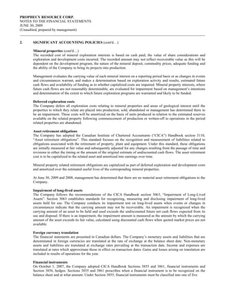 PROPHECY RESOURCE CORP.
NOTES TO THE FINANCIAL STATEMENTS
JUNE 30, 2009
(Unaudited, prepared by management)


2.    SIGNIFICANT ACCOUNTING POLICIES (cont'd…)

      Mineral properties (cont'd…)
      The recorded cost of mineral exploration interests is based on cash paid, the value of share considerations and
      exploration and development costs incurred. The recorded amount may not reflect recoverable value as this will be
      dependent on the development program, the nature of the mineral deposit, commodity prices, adequate funding and
      the ability of the Company to bring its projects into production.

      Management evaluates the carrying value of each mineral interest on a reporting period basis or as changes in events
      and circumstances warrant, and makes a determination based on exploration activity and results, estimated future
      cash flows and availability of funding as to whether capitalized costs are impaired. Mineral property interests, where
      future cash flows are not reasonably determinable, are evaluated for impairment based on management’s intentions
      and determination of the extent to which future exploration programs are warranted and likely to be funded.

      Deferred exploration costs
      The Company defers all exploration costs relating to mineral properties and areas of geological interest until the
      properties to which they relate are placed into production, sold, abandoned or management has determined there to
      be an impairment. These costs will be amortized on the basis of units produced in relation to the estimated reserves
      available on the related property following commencement of production or written-off to operations in the period
      related properties are abandoned.

      Asset retirement obligations
      The Company has adopted the Canadian Institute of Chartered Accountants (“CICA”) Handbook section 3110,
      “Asset retirement obligations”. This standard focuses on the recognition and measurement of liabilities related to
      obligations associated with the retirement of property, plant and equipment. Under this standard, these obligations
      are initially measured at fair value and subsequently adjusted for any changes resulting from the passage of time and
      revisions to either the timing or the amount of the original estimate of undiscounted cash flows. The asset retirement
      cost is to be capitalized to the related asset and amortized into earnings over time.

      Mineral property related retirement obligations are capitalized as part of deferred exploration and development costs
      and amortized over the estimated useful lives of the corresponding mineral properties.

      At June 30, 2009 and 2008, management has determined that there are no material asset retirement obligations to the
      Company.

      Impairment of long-lived assets
      The Company follows the recommendations of the CICA Handbook section 3063, “Impairment of Long-Lived
      Assets”. Section 3063 establishes standards for recognizing, measuring and disclosing impairment of long-lived
      assets held for use. The Company conducts its impairment test on long-lived assets when events or changes in
      circumstances indicate that the carrying amount may not be recoverable. An impairment is recognized when the
      carrying amount of an asset to be held and used exceeds the undiscounted future net cash flows expected from its
      use and disposal. If there is an impairment, the impairment amount is measured as the amount by which the carrying
      amount of the asset exceeds its fair value, calculated using discounted cash flows when quoted market prices are not
      available.

      Foreign currency translation
      The financial statements are presented in Canadian dollars. The Company’s monetary assets and liabilities that are
      denominated in foreign currencies are translated at the rate of exchange at the balance sheet date. Non-monetary
      assets and liabilities are translated at exchange rates prevailing at the transaction date. Income and expenses are
      translated at rates which approximate those in effect on transaction dates. Gains and losses arising on translation are
      included in results of operations for the year.

      Financial instruments
      On October 1, 2007, the Company adopted CICA Handbook Sections 3855 and 3861, financial instruments and
      Section 3856, hedges. Sections 3855 and 3861 prescribes when a financial instrument is to be recognized on the
      balance sheet and at what amount. Under Section 3855, financial instruments must be classified into one of five
 