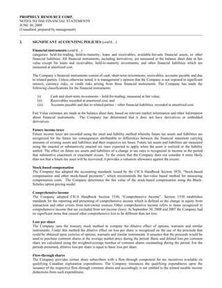 PROPHECY RESOURCE CORP.
NOTES TO THE FINANCIAL STATEMENTS
JUNE 30, 2009
(Unaudited, prepared by management)


2.    SIGNIFICANT ACCOUNTING POLICIES (cont'd…)

      Financial instruments (cont'd…)
      categories: held-for-trading, held-to-maturity, loans and receivables, available-for-sale financial assets, or other
      financial liabilities. All financial instruments, including derivatives, are measured at the balance sheet date at fair
      value except for loans and receivables, held-to-maturity investments, and other financial liabilities which are
      measured at amortized cost.

      The Company’s financial instruments consist of cash, short-term investments, receivables, accounts payable and due
      to related parties. Unless otherwise noted, it is management’s opinion that the Company is not exposed to significant
      interest, currency risks, or credit risks arising from these financial instruments. The Company has made the
      following classifications for the financial instruments:

         (i)      Cash and short-term investments – held-for-trading; measured at fair value;
         (ii)     Receivables recorded at amortized cost; and
         (iii)    Accounts payable and due to related parties – other financial liabilities; recorded at amortized cost.

      Fair Value estimates are made at the balance sheet date, based on relevant market information and other information
      about financial instruments. The Company has determined that it does not have derivatives or embedded
      derivatives.

      Future income taxes
      Future income taxes are recorded using the asset and liability method whereby future tax assets and liabilities are
      recognized for the future tax consequences attributable to differences between the financial statement carrying
      amounts of existing assets and liabilities and their respective tax bases. Future tax assets and liabilities are measured
      using the enacted or substantively enacted tax rates expected to apply when the asset is realized or the liability
      settled. The effect on future tax assets and liabilities of a change in tax rates is recognized in income in the period
      that substantive enactment or enactment occurs. To the extent that the Company does not consider it more likely
      than not that a future tax asset will be recovered, it provides a valuation allowance against the excess.

      Stock-based compensation
      The Company has adopted the accounting standards issued by the CICA Handbook Section 3870, “Stock-based
      compensation and other stock-based payments”, which recommends the fair-value based method for measuring
      compensation costs. The Company determines the fair value of the stock-based compensation using the Black-
      Scholes option pricing model.

      Comprehensive income
      The Company adopted CICA Handbook Section 1530, “Comprehensive Income”. Section 1530 establishes
      standards for the reporting and presenting of comprehensive income which is defined as the change in equity from
      transaction and other events from non-owner sources. Other comprehensive income refers to items recognized in
      comprehensive income that are excluded from net income (loss). At September 30, 2008 and 2007 the Company had
      no significant items that caused other comprehensive loss to be different than net loss.

      Loss per share
      The Company uses the treasury stock method to compute the dilutive effect of options, warrants and similar
      instruments. Under this method the dilutive effect on loss per share is recognized on the use of the proceeds that
      could be obtained upon exercise of options, warrants and similar instruments. It assumes that the proceeds would be
      used to purchase common shares at the average market price during the period. Basic and diluted loss per common
      share are calculated using the weighted-average number of common shares outstanding during the period. For the
      periods presented, dilutive loss per share is equal to basic loss per share.

      Flow-through shares
      The Company provides certain share subscribers with a flow-through component for tax incentives available on
      qualifying Canadian exploration expenditures. The Company renounces the qualifying expenditures upon the
      issuance of the respective flow-through common shares and accordingly is not entitled to the related taxable income
      deductions from such expenditures.
 