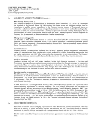 PROPHECY RESOURCE CORP.
NOTES TO THE FINANCIAL STATEMENTS
JUNE 30, 2009
(Unaudited, prepared by management)


2.    SIGNIFICANT ACCOUNTING POLICIES (cont'd…)

      Flow-through shares (cont'd…)
      The Company has adopted the recommendation by the Emerging Issues Committee (“EIC”) of the CICA relating to
      the recording of flow-through shares. EIC 146 stipulates that future income tax liabilities resulting from the
      renunciation of qualified resource expenditures by the Company from the issuance of flow-through shares are
      recorded as a reduction of share capital. Any corresponding realization of future income tax benefits resulting in the
      utilization of prior year losses available to the Company not previously recorded, whereby the Company did not
      previously meet the criteria for recognition, are reflected as part of the Company’s operating results in the period the
      Company files the appropriate tax documents with the Canadian tax authorities.

      Change in accounting policies
      On December 1, 2006, the Canadian Institute of Chartered Accountants ("CICA") issued three new accounting
      standards: Capital Disclosures (Handbook Section 1535), Financial Instruments – Disclosures (Handbook Section
      3862), and Financial Instruments – Presentation (Handbook Section 3863). These new standards became effective
      for the Company on October 1, 2007.

      Capital Disclosures
      Handbook Section 1535 specifies the disclosure of (i) an entity’s objectives, policies and processes for managing
      capital; (ii) quantitative data about what the entity regards as capital; (iii) whether the entity has not complied with
      any capital requirements; and (iv) if it has not complied, the consequences of such noncompliance. The Company
      has included disclosures recommended by the new Handbook section in Note 4 to these financial statements.

      Financial Instruments
      Handbook Sections 3862 and 3863 replace Handbook Section 3861, Financial Instruments – Disclosure and
      Presentation, revising and enhancing its disclosure requirements, and carrying forward unchanged its presentation
      requirements. These new sections place increased emphasis on disclosures about the nature and extent of risks
      arising from financial instruments and how the entity manages those risks. The Company has included disclosures
      recommended by the new Handbook sections in Note 5 to these financial statements.

      Recent accounting pronouncements
      The CICA accounting standards board amended Handbook Section 1400, “General standards of financial statement
      presentations”, to include requirements for management to assess and disclose an entity’s ability to continue as a
      going concern. This section applies to interim and annual financial statements relating to fiscal years beginning on
      or after January 1, 2008. The Company does not expect the adoption of this amendment to have a significant impact
      on its financial statements.

      In 2006, the Canadian Accounting Standards Board (“AcSB”) published a strategic plan that will significantly affect
      financial reporting requirements for Canadian companies. The AcSB strategic plan outlines the convergence of
      Canadian generally accepted accounting principles with International Financial Reporting Standards (“IFRS”) over
      an expected five year transitional period. In February 2008, the AcSB announced that 2011 is the changeover date
      for publicly-listed companies to use IFRS, replacing Canada’s own generally accepted accounting principles. The
      date is for interim and annual financial statements relating to fiscal years beginning on or after January 1, 2011. The
      transition date of January 1, 2011 will require the restatement for comparative purposes of amounts reported by the
      Company for the year ended September 30, 2010. The Company continues to monitor and assess the impact of
      Canadian GAAP and IFRS.

3.    SHORT-TERM INVESTMENTS

      Short-term investments consists of highly liquid Canadian dollar denominated guaranteed investment certificates
      with term to maturity of greater than ninety days but not more than one year. The counter-parties are financial
      institutions. At June 30, 2009, the instruments were yielding an annual interest rate of 1.70% (2008 – 3.15%).

      The fair market value of the Company’s short-term investment approximates its carrying value at the balance sheet
      dates.
 