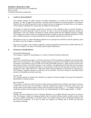 PROPHECY RESOURCE CORP.
NOTES TO THE FINANCIAL STATEMENTS
JUNE 30, 2009
(Unaudited, prepared by management)


4.    CAPITAL MANAGEMENT

      The Company manages its capital structure and makes adjustments to it, based on the funds available to the
      Company, in order to support the acquisition, exploration and development of mineral properties. The Board of
      Directors does not establish quantitative return on capital criteria for management, but rather relies on the expertise
      of the Company's management to sustain future development of the business.

      The property in which the Company currently has an interest is in the exploration stage; as such the Company is
      dependent on external financing to fund its activities. In order to carry out the planned exploration and pay for
      administrative costs, the Company will spend its existing working capital and raise additional amounts as needed.
      The Company will continue to assess new properties and seek to acquire an interest in additional properties if it feels
      there is sufficient geologic or economic potential and if it has adequate financial resources to do so.

      Management reviews its capital management approach on an ongoing basis and believes that this approach, given
      the relative size of the Company, is reasonable.

      There were no changes in the Company's approach to capital management during the three months ended June 30,
      2009. The Company is not subject to externally imposed capital requirements.

5.    FINANCIAL INSTRUMENTS

      Financial Risk Management
      The Company is exposed in varying degrees to a variety of financial instrument related risks.

      Credit Risk
      Credit risk is the risk that one party to a financial instrument will fail to discharge an obligation and cause the other
      party to incur a financial loss. The Company’s primary exposure to credit risk is on its bank accounts and short-term
      investments, whose balance at June 30, 2009 were $3,485 and $65,000 respectively. Bank accounts are held with a
      major bank in Canada. As all of the Company’s cash is held by a Canadian bank and all the short-term investments
      are also held by the same Canadian bank, there is a concentration of credit risk with one bank in Canada. This risk is
      managed by using a major bank that is a high credit quality financial institution as determined by rating agencies.
      The Company’s secondary exposure to credit risk is on its receivables. This risk is minimal as receivables consist
      primarily of refundable government sales taxes.

      Currency Risk
      The Company operates in Canada and is therefore not exposed to foreign exchange risk arising from transactions
      denominated in a foreign currency.

      Interest Rate Risk
      The Company is exposed to interest rate risk as bank accounts and short-term investments earn interest income at
      variable rates. The fair value of its portfolio is relatively unaffected by changes in short term interest rates. The
      income earned on these bank accounts is subject to the movements in interest rates. A +/- 1% change in interest rates
      would have an effect on the loss before taxes for the year ended September 30, 2008 of approximately +/- $1,900.

      Liquidity Risk
      Liquidity risk arises through the excess of financial obligations over available financial assets due at any point in
      time. The Company’s objective in managing liquidity risk is to maintain sufficient readily available reserves in order
      to meet its liquidity requirements at any point in time. The Company achieves this by maintaining sufficient cash
      and short-term investments. As at June 30, 2009, the Company was holding cash of $3,485 and short-term
      investments of $65,000.
 