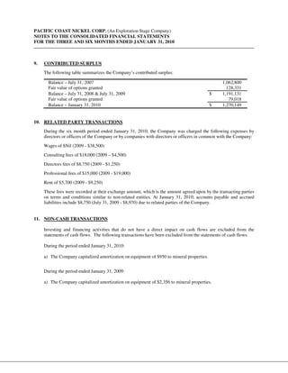 PACIFIC COAST NICKEL CORP. (An Exploration Stage Company)
NOTES TO THE CONSOLIDATED FINANCIAL STATEMENTS
FOR THE THREE AND SIX MONTHS ENDED JANUARY 31, 2010



9.   CONTRIBUTED SURPLUS
     The following table summarizes the Company’s contributed surplus:

       Balance – July 31, 2007                                                                   1,062,800
       Fair value of options granted                                                               128,331
       Balance – July 31, 2008 & July 31, 2009                                             $     1,191,131
       Fair value of options granted                                                                79,018
       Balance – January 31, 2010                                                          $     1,270,149


10. RELATED PARTY TRANSACTIONS
     During the six month period ended January 31, 2010, the Company was charged the following expenses by
     directors or officers of the Company or by companies with directors or officers in common with the Company:
     Wages of $Nil (2009 - $38,500)
     Consulting fees of $18,000 (2009 – $4,500)
     Directors fees of $8,750 (2009 - $1,250)
     Professional fees of $15,000 (2009 - $19,000)
     Rent of $5,700 (2009 - $9,250)
     These fees were recorded at their exchange amount, which is the amount agreed upon by the transacting parties
     on terms and conditions similar to non-related entities. At January 31, 2010, accounts payable and accrued
     liabilities include $8,750 (July 31, 2009 - $8,970) due to related parties of the Company.


11. NON-CASH TRANSACTIONS

     Investing and financing activities that do not have a direct impact on cash flows are excluded from the
     statements of cash flows. The following transactions have been excluded from the statements of cash flows.

     During the period ended January 31, 2010:

     a) The Company capitalized amortization on equipment of $950 to mineral properties.


     During the period ended January 31, 2009:

     a) The Company capitalized amortization on equipment of $2,356 to mineral properties.
 
