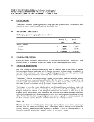 PACIFIC COAST NICKEL CORP. (An Exploration Stage Company)
NOTES TO THE CONSOLIDATED FINANCIAL STATEMENTS
FOR THE THREE AND SIX MONTHS ENDED JANUARY 31, 2010



12.   COMMITMENTS

      The Company is required to make cash payments, issue shares, and incur exploration expenditures in order
      to acquire an interest in the Burwash Property as described in Note# 7.


13.   SEGMENTED INFORMATION

      The Company operates in to geographic areas as follows:


                                                                            January 31,          July 31,
                                                                               2010               2009
      Mineral Properties
        Canada                                                          $      529,048     $       527,924
        Uruguay                                                                511,856             491,459
                                                                        $     1,040,904    $     1,019,383


14.   COMPARATIVE FIGURES

      Certain prior period figures have been reclassified to conform to the current period’s presentation. Such
      reclassification is for presentation purposes only and has no effect on previously-reported results.

15.   FINANCIAL INSTRUMENTS

      Fair value estimates of financial instruments are made at a specific point in time, based on relevant
      information about financial markets and specific financial instruments. As these estimates are subjective in
      nature, involving uncertainties and matters of significant judgement, they cannot be determined with
      precision. Changes in assumptions can significantly affect estimated fair values.

      The Company’s financial instruments consist of cash and cash equivalents, marketable securities, amounts
      receivable and accounts payable and accrued liabilities. The fair values of cash and cash equivalents and
      accounts payable approximate their carrying values because of their current nature. The fair value of
      marketable securities is determined directly by reference to quoted market prices.

      The Company is exposed to certain risks through the use of financial instruments, including market risk
      (currency risk, interest rate risk and commodity and equity risk), credit risk, and liquidity risk. The
      Company manages its exposure to risk through the identification and analysis of risks faced by the
      Company, setting appropriate risk limits and controls, and monitoring those risk and adherence to the limits
      and controls that are established. Risk management is carried out by senior management under the approval
      of the Board of Directors. Risk management practices are reviewed regularly by senior management and
      the Audit Committee to reflect changes in market conditions and the Company’s activities.

      Market risk:

      Market risk is the risk of loss that may arise from changes in market factors such as interest rates, foreign
      exchange rates, and commodity and equity prices. The Company does not actively trade in marketable
      securities however it does hold marketable securities. As of January 31, 2010 the Company had $142,412
      invested in marketable securities and it regularly monitors the investments it makes.
 
