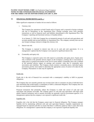 PACIFIC COAST NICKEL CORP. (An Exploration Stage Company)
NOTES TO THE CONSOLIDATED FINANCIAL STATEMENTS
FOR THE THREE AND SIX MONTHS ENDED JANUARY 31, 2010


15.   FINANCIAL INSTRUMENTS (cont’d…)

      Other significant components of market risk are noted as follows:

          i.   Currency risk:

               The Company has operations in both Canada and in Uruguay and is exposed to foreign exchange
               risk due to fluctuations in the Argentinean Peso. Foreign exchange arises from purchase
               transactions as well as financial assets and liabilities denominated in the Argentinean Peso. The
               Company’s reporting and functional currency is Canadian dollars.

               As at January 31, 2010, the Company has an immaterial amount of cash and cash equivalents and
               accounts payable and accrued liabilities in Argentinean Peso. The company currently does not use
               any foreign exchange contracts to hedge this currency risk.

         ii.   Interest rate risk:

               The Company is exposed to interest rate risk on its cash and cash equivalents. It is in
               management’s opinion that the Company is not exposed to significant interest risk.

        iii.   Commodity and equity risk:

               The Company is exposed to price risk with respect to commodity and equity prices. Equity price
               risk is defined as the potential adverse impact on the Company’s earnings due to movements in
               equity prices or general movements in the level of stock market. Commodity price risk is defined
               as the potential adverse impact on earnings and economic value due to commodity price
               movements and volatilities. The Company closely monitors commodity prices, individual equity
               movements and the stock market to determine the appropriate course of action to be taken by the
               Company. Fluctuations in value may be significant.


      Credit risk:

      Credit risk is the risk of financial loss associated with a counterparty’s inability to fulfil its payment
      obligations.

      The Company does not currently generate any revenues from sales to customers nor does it hold derivative
      type instruments that would require a counterparty to fulfil a contractual obligation. The Company does not
      have any asset-backed commercial instruments.

      Financial instruments that potentially subject the Company to credit risk consist of cash and cash
      equivalents and amounts receivable. The company places its cash and cash equivalents with high credit
      quality financial institutions and its amount receivable are generally owed by government agencies. It is
      managements opinion that the company is not exposed to significant credit risk..

      Liquidity risk:

      Liquidity risk is the risk that the Company cannot meet its financial obligation. The Company manages
      liquidity risk by maintaining sufficient cash and cash equivalent balances. Liquidity requirements are
      managed based on expected cash flow to ensure that there is sufficient capital in order to meet short term
      obligations. It is management’s opinion that the company is not exposed to significant liquidity risk.
 