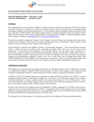 MANAGEMENT’S DISCUSSION AND ANALYSIS


FOR THE PERIOD ENDED: JANUARY 31, 2010
DATE OF THE REPORT:   MARCH 26, 2010


GENERAL

This management discussion and analysis (“MD&A”) of financial position and results of operations of Pacific Coast Nickel
Corp. (the “Company”) is prepared as at March 26, 2010 and should be read in conjunction with the unaudited interim
consolidated statements for the period ended January 31, 2010 and annual audited consolidated financial statements for the
years ended July 31, 2009 and 2008. The Company prepares and files its financial statements and notes in Canadian (“CDN”)
dollars and in accordance with Canadian generally accepted accounting principles (“GAAP”). Additional information related
to the Company is available at www.sedar.com and at www.pacificcoastnickel.com.

This discussion provides management’s analysis of the Company’s historical financial and operating results and provides
estimates of the Company’s future financial and operating performance based on information currently available. Actual
results will vary from estimates and the variances may be significant.

Certain statements contained in this MD&A constitute “forward-looking statements”. Such forward-looking statements
involve a number of known and unknown risks, uncertainties and other factors which may cause the actual results,
performance, or achievements of the Company to be materially different from any future results, performance, or
achievements expressed or implied by such forward-looking statements. Readers are cautioned not to place undue reliance on
these forward-looking statements, which speak only as of the date the statements were made, and readers are advised to
consider such forward-looking statements in light of the risks set forth below and as detailed under RISK AND
UNCERTAINTIES section in this MD&A. The Company does not undertake to update any forward-looking statement that
may be made from time to time by the Company or on its behalf, except in accordance with applicable securities laws.


CORPORATE OVERVIEW

The Company was incorporated under the Business Corporations Act of British Columbia on April 5, 2006 and was classified
as a Capital Pool Company as defined by TSX Venture Exchange. The object of the Company was the identification and
evaluation of a Qualifying Transaction, and the acquisition of a business subject to shareholder and regulatory approval.

On March 12, 2007, the Company entered into an agreement to acquire Pacific Coast Nickel Corp. (“PCNC”), a private
company developing properties within British Columbia (the “Transaction”). The Transaction constituted the Company’s
“Qualifying Transaction”, and upon completion resulted in the listing of the Company as a “Tier 2 Mining Issuer”. At the
close of the Transaction, the Company changed its name to Pacific Coast Nickel Corp. and adopted the year end of PCNC as
its own as the private company was the accounting acquirer in the Transaction.

Pursuant to the Transaction, the Company issued to the shareholders of PCNC an aggregate of 17,525,000 common shares to
acquire all of the issued and outstanding shares of PCNC. Concurrently with the closing of the Transaction, the Company
undertook a partially brokered private placement to raise $2,680,000 through the sale of 4,200,000 common shares at $0.40
per share and 2,000,000 flow-through common shares at $0.50 per share.

The principal business of the company is the acquisition, exploration and development of high value mineral properties.
 